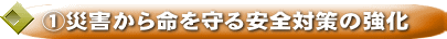 ①災害から命を守る安全対策の強化